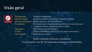 Visão geral
Configuração Simples e organizada.
Documentação Bastante completa, com bons exemplos práticos.
Estrutura de pastas Padrão simples, não muito flexível.
Formulários Ferramenta para criação poderosa. Muitas ferramentas para
validação e filtros. Segurança contra CSRF.
Paginação Não oferece uma API própria.
E-mails Utiliza o SwiftMailer (API própria em desenvolvimento)
Comunidade Muito grande e ativa.
Muito robusto, flexível e produtivo
Faz bastante uso de ferramentas externas consolidadas
 