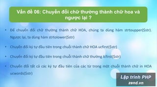 Vấn đề 06: Chuyển đổi chữ thường thành chữ hoa và
ngược lại ?
• Để chuyển đổi chữ thường thành chữ HOA, chúng ta dùng hàm strtoupper($str).
Ngược lại, ta dùng hàm strtolower($str)
• Chuyển đổi ký tự đầu tiên trong chuỗi thành chữ HOA ucfirst($str)
• Chuyển đổi ký tự đầu tiên trong chuỗi thành chữ thường lcfirst($str)
• Chuyển đổi tất cả các ký tự đầu tiên của các từ trong một chuỗi thành chữ in HOA
ucwords($str)
 