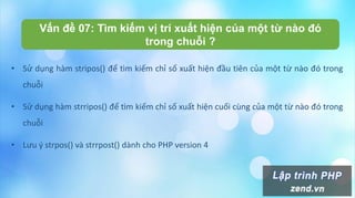 Vấn đề 07: Tìm kiếm vị trí xuất hiện của một từ nào đó
trong chuỗi ?
• Sử dụng hàm stripos() để tìm kiếm chỉ số xuất hiện đầu tiên của một từ nào đó trong
chuỗi
• Sử dụng hàm strripos() để tìm kiếm chỉ số xuất hiện cuối cùng của một từ nào đó trong
chuỗi
• Lưu ý strpos() và strrpost() dành cho PHP version 4
 