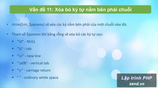 Vấn đề 11: Xóa bỏ ký tự nằm bên phải chuỗi
• rtrim($str, $params) sẽ xóa các ký nằm bên phải của một chuỗi nào đó.
• Tham số $params khi bằng rỗng sẽ xóa bỏ các ký tự sau:
 "0" - NULL
 "t" - tab
 "n" - new line
 "x0B" - vertical tab
 "r" - carriage return
 " " - ordinary white space
 