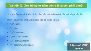Vấn đề 12: Xóa bỏ ký tự nằm bên trái và bên phải chuỗi
• trim($str, $params) sẽ xóa các ký nằm bên trái và bên phải của một chuỗi nào đó.
• Tham số $params khi bằng rỗng sẽ xóa bỏ các ký tự sau:
 "0" - NULL
 "t" - tab
 "n" - new line
 "x0B" - vertical tab
 "r" - carriage return
 " " - ordinary white space
 