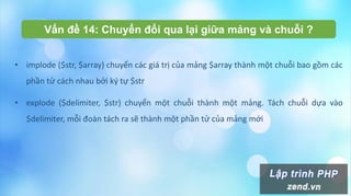 Vấn đề 14: Chuyển đổi qua lại giữa mảng và chuỗi ?
• implode ($str, $array) chuyển các giá trị của mảng $array thành một chuỗi bao gồm các
phần tử cách nhau bởi ký tự $str
• explode ($delimiter, $str) chuyển một chuỗi thành một mảng. Tách chuỗi dựa vào
$delimiter, mỗi đoàn tách ra sẽ thành một phần tử của mảng mới
 