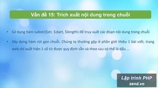 Vấn đề 15: Trích xuất nội dung trong chuỗi
• Sử dụng hàm substr($str, $start, $length) để truy xuất các đoạn nội dung trong chuỗi
• Xây dựng hàm rút gọn chuỗi. Chúng ta thường gặp ở phần giới thiệu 1 bài viết, trang
web chỉ xuất hiện 1 số từ được quy định sẵn và theo sau có thể là dấu …
 