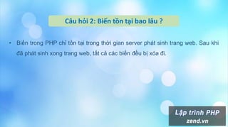 Câu hỏi 2: Biến tồn tại bao lâu ?
• Biến trong PHP chỉ tồn tại trong thời gian server phát sinh trang web. Sau khi
đã phát sinh xong trang web, tất cả các biến đều bị xóa đi.
 