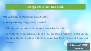 Bài tập 02: Chuẩn hóa chuỗi
Một chuỗi được xem là đã được chuẩn hóa khi:
• Không có khoảng trắng ở đầu và cuối chuỗi
• Giữa các từ trong chuỗi chỉ tồn tại một khoảng trắng duy nhất
• Ký tự đầu tiên trong chuỗi phải là ký tự in hoa. Nếu chuỗi là một danh từ riêng yêu cầu
các ký tự đầu tiên ở mỗi từ phải viết được viết hoa. Các ký tự còn lại ở dạng chữ
thường.
 