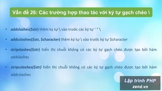 Vấn đề 26: Các trường hợp thao tác với ký tự gạch chéo 
• addslashes($str) thêm ký tự  vào trước các ký tự ‘ “ 
• addcslashes($str, $character) thêm ký tự  vào trước ký tự $character
• stripslashes($str) hiển thị chuỗi không có các ký tự gạch chéo được tạo bởi hàm
addslashes
• stripcslashes($str) hiển thị chuỗi không có các ký tự gạch chéo được tạo bởi hàm
addcslashes
 