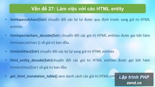 Vấn đề 27: Làm việc với các HTML entity
• htmlspecialchars($str) chuyển đổi các ký tự được quy định trước sang giá trị HTML
entities
• htmlspecialchars_decode($str) chuyển đổi các giá trị HTML entities được gọi bởi hàm
htmlspecialchars () về giá trị ban đầu
• htmlentities($str) chuyển đổi các ký tự sang giá trị HTML entities
• html_entity_decode($str)chuyển đổi các giá trị HTML entities được gọi bởi hàm
htmlentities($str) về giá trị ban đầu
• get_html_translation_table() xem danh sách các giá trị HTML entities
 