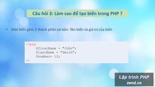 Câu hỏi 3: Làm sao để tạo biến trong PHP ?
• Một biến gồm 2 thành phần cơ bản: Tên biến và giá trị của biến
<?php
$firstName = "John";
$lastName = "Smith";
$number= 12;
?>
 