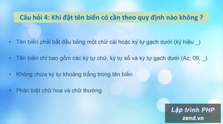 Câu hỏi 4: Khi đặt tên biến có cần theo quy định nào không ?
• Tên biến phải bắt đầu bằng một chữ cái hoặc ký tự gạch dưới (ký hiệu _)
• Tên biến chỉ bao gồm các ký tự chữ, ký tự số và ký tự gạch dưới (Az, 09, _)
• Không chứa ký tự khoảng trắng trong tên biến
• Phân biệt chữ hoa và chữ thường
 
