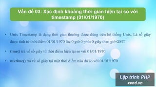 Vấn đề 03: Xác định khoảng thời gian hiện tại so với
timestamp (01/01/1970)
• Unix Timestamp là dạng thời gian thường được dùng trên hệ thống Unix. Là số giây
được tính từ thời điểm 01/01/1970 lúc 0 giờ 0 phút 0 giây theo giờ GMT
• time() trả về số giây từ thời điểm hiện tại so với 01/01/1970
• mktime() trả về số giây tại một thời điểm nào đó so với 01/01/1970
 