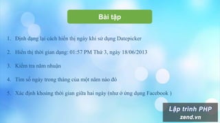 Bài tập
1. Định dạng lại cách hiển thị ngày khi sử dụng Datepicker
2. Hiển thị thời gian dạng: 01:57 PM Thứ 3, ngày 18/06/2013
3. Kiểm tra năm nhuận
4. Tìm số ngày trong tháng của một năm nào đó
5. Xác định khoảng thời gian giữa hai ngày (như ở ứng dụng Facebook )
 
