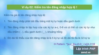 Ví dụ 02: Kiểm tra tên đăng nhập hợp lệ !
Kiểm tra giá trị tên đăng nhập hợp lệ:
1. Tên đăng nhập phải bắt đầu bằng một ký tự hoặc dấu gạch dưới
2. Tên đăng nhập là tập hợp của các ký tự a-z, 0-9 và có thể có các ký tự như
dấu chấm ( . ), dấu gạch dưới ( _ ), khoảng trắng
3. Độ dài tối thiểu của tên đăng nhập là là 5 ký tự và độ dài tối đa là 32 ký tự
 Pattern: ^[a-z_][a-z0-9_.s]{4,31}$
 