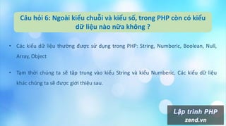 Câu hỏi 6: Ngoài kiểu chuỗi và kiểu số, trong PHP còn có kiểu
dữ liệu nào nữa không ?
• Các kiểu dữ liệu thường được sử dụng trong PHP: String, Numberic, Boolean, Null,
Array, Object
• Tạm thời chúng ta sẽ tập trung vào kiểu String và kiểu Numberic. Các kiểu dữ liệu
khác chúng ta sẽ được giới thiệu sau.
 