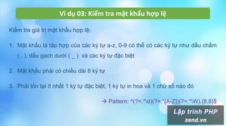 Ví dụ 03: Kiểm tra mật khẩu hợp lệ
Kiểm tra giá trị mật khẩu hợp lệ:
1. Mật khẩu là tập hợp của các ký tự a-z, 0-9 có thể có các ký tự như dấu chấm
( . ), dấu gạch dưới ( _ ) và các ký tự đặc biệt
2. Mật khẩu phải có chiều dài 8 ký tự
3. Phải tồn tại ít nhất 1 ký tự đặc biệt, 1 ký tự in hoa và 1 chữ số nào đó
 Pattern: ^(?=.*d)(?=.*[A-Z])(?=.*W).{8,8}$
 