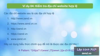 Ví dụ 04: Kiểm tra địa chỉ website hợp lệ
Các địa chỉ website sau là các địa chỉ hợp lệ
1. http://www.zend.vn
2. https://www.zend.vn.vn
3. http://zend.vn
4. https://zend.vn
5. www.zend.vn
Hãy sử dụng biểu thức chính quy để mô tả được các địa chỉ trên !
 Pattern: ^(https?://(www.)?|(www.))[a-z0-9-]{3,}(.[a-z]{2,4}){1,2}$
 