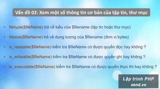 Vấn đề 02: Xem một số thông tin cơ bản của tập tin, thư mục
• filetype($fileName) trả về kiểu của $filename (tập tin hoặc thư mục)
• filesize($fileName) trả về dung lượng của $filename (đơn vị bytes)
• is_readable($fileName) kiểm tra $fileName có được quyền đọc hay không ?
• is_writeable($fileName) kiểm tra $fileName có được quyền ghi hay không ?
• is_executable($fileName) kiểm tra $fileName có được quyền thực thi hay không ?
 