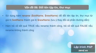 Vấn đề 06: Đổi tên tập tin, thư mục
• Sử dụng hàm rename ($oldName, $newName) để đổi tên tập tin, thư mục từ
giá trị $oldName thành giá trị $newName (lưu ý thay đổi cả phần đường dẫn)
• Hàm trả về kết quả TRUE nếu rename thành công, trả về kết quả FALSE nếu
rename không thành công
 