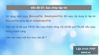 Vấn đề 07: Sao chép tập tin
• Sử dụng hàm copy ($sourceFile, $destinationFile) để copy nội dung từ tập tin
$sourceFile sang tập tin $destinationFile
• Hàm trả về kết quả TRUE nếu copy thành công, trả về kết quả FALSE nếu copy
không thành công
• Làm sao copy một thư mục nào đó ?
 