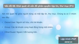 Vấn đề 08: Khái quát về vấn đề phân quyền tập tin, thư mục (P1)
Xét mối quan hệ giữa người dùng và một tập tin, thư mục. Chúng ta có 3 nhóm
sau đây:
• Owner/User: Người sở hữu, chủ tài khoản.
• Group: Các tài khoản cùng hoạt động trong một nhóm.
• Other/Guest: Ngoài 2 đối tượng trên.
 