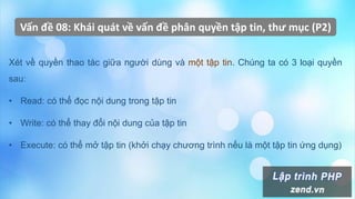 Vấn đề 08: Khái quát về vấn đề phân quyền tập tin, thư mục (P2)
Xét về quyền thao tác giữa người dùng và một tập tin. Chúng ta có 3 loại quyền
sau:
• Read: có thể đọc nội dung trong tập tin
• Write: có thể thay đổi nội dung của tập tin
• Execute: có thể mở tập tin (khởi chạy chương trình nếu là một tập tin ứng dụng)
 
