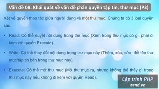 Vấn đề 08: Khái quát về vấn đề phân quyền tập tin, thư mục (P3)
Xét về quyền thao tác giữa người dùng và một thư mục. Chúng ta có 3 loại quyền
sau:
• Read: Có thể duyệt nội dung trong thư mục (Xem trong thư mục có gì, phải đi
kèm với quyền Execute).
• Write: Có thể thay đổi nội dung trong thư mục này (Thêm, xóa, sửa, đổi tên thư
mục/tập tin bên trong thư mục này).
• Execute: Có thể mở thư mục (Mở thư mục ra, nhưng không thể thấy gì trong
thư mục này nếu không đi kèm với quyền Read).
 