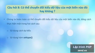 Câu hỏi 8: Có thể chuyển đổi kiểu dữ liệu của một biến nào đó
hay không ?
• Chúng ta hoàn toàn có thể chuyển đổi kiểu dữ liệu của một biến nào đó, bằng cách
thực hiện một trong hai cách sau:
o Sử dụng cách ép kiểu
o Sử dụng hàm settype()
 