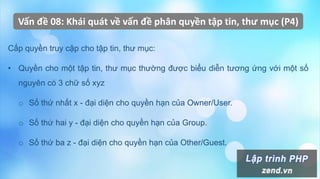 Vấn đề 08: Khái quát về vấn đề phân quyền tập tin, thư mục (P4)
Cấp quyền truy cập cho tập tin, thư mục:
• Quyền cho một tập tin, thư mục thường được biểu diễn tương ứng với một số
nguyên có 3 chữ số xyz
o Số thứ nhất x - đại diện cho quyền hạn của Owner/User.
o Số thứ hai y - đại diện cho quyền hạn của Group.
o Số thứ ba z - đại diện cho quyền hạn của Other/Guest.
 