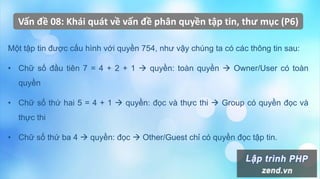 Vấn đề 08: Khái quát về vấn đề phân quyền tập tin, thư mục (P6)
Một tập tin được cấu hình với quyền 754, như vậy chúng ta có các thông tin sau:
• Chữ số đầu tiên 7 = 4 + 2 + 1  quyền: toàn quyền  Owner/User có toàn
quyền
• Chữ số thứ hai 5 = 4 + 1  quyền: đọc và thực thi  Group có quyền đọc và
thực thi
• Chữ số thứ ba 4  quyền: đọc  Other/Guest chỉ có quyền đọc tập tin.
 