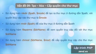 Vấn đề 09: Tạo – Xóa – Cấp quyền cho thư mục
• Sử dụng hàm mkdir ($path, $mode) để tạo ra thư mục ở đường dẫn $path, với
quyền truy cập vào thư mục là $mode
• Sử dụng hàm rmdir ($path) để xóa thư mục ở đường dẫn $path
• Sử dụng hàm fileperms ($dirName) để xem quyền truy cập đối với thư mục
$dirName
• Sử dụng hàm chmod ($dirName, $mod) để cấp quyền truy cập cho thư mục
$dirName
 
