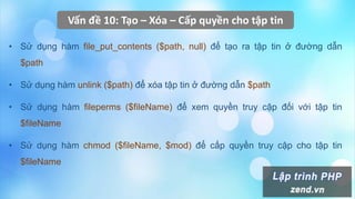 Vấn đề 10: Tạo – Xóa – Cấp quyền cho tập tin
• Sử dụng hàm file_put_contents ($path, null) để tạo ra tập tin ở đường dẫn
$path
• Sử dụng hàm unlink ($path) để xóa tập tin ở đường dẫn $path
• Sử dụng hàm fileperms ($fileName) để xem quyền truy cập đối với tập tin
$fileName
• Sử dụng hàm chmod ($fileName, $mod) để cấp quyền truy cập cho tập tin
$fileName
 