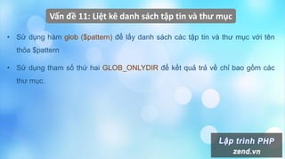 Vấn đề 11: Liệt kê danh sách tập tin và thư mục
• Sử dụng hàm glob ($pattern) để lấy danh sách các tập tin và thư mục với tên
thỏa $pattern
• Sử dụng tham số thứ hai GLOB_ONLYDIR để kết quả trả về chỉ bao gồm các
thư mục.
 