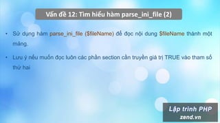 Vấn đề 12: Tìm hiểu hàm parse_ini_file (2)
• Sử dụng hàm parse_ini_file ($fileName) để đọc nội dung $fileName thành một
mảng.
• Lưu ý nếu muốn đọc luôn các phần section cần truyền giá trị TRUE vào tham số
thứ hai
 
