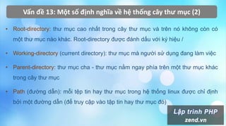 Vấn đề 13: Một số định nghĩa về hệ thống cây thư mục (2)
• Root-directory: thư mục cao nhất trong cây thư mục và trên nó không còn có
một thư mục nào khác. Root-directory được đánh dấu với ký hiệu /
• Working-directory (current directory): thư mục mà người sử dụng đang làm việc
• Parent-directory: thư mục cha - thư mục nằm ngay phía trên một thư mục khác
trong cây thư mục
• Path (đường dẫn): mỗi tệp tin hay thư mục trong hệ thống linux được chỉ định
bởi một đường dẫn (để truy cập vào tập tin hay thư mục đó)
 