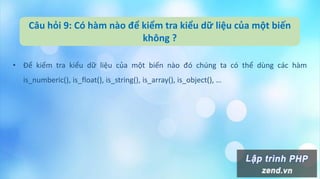 Câu hỏi 9: Có hàm nào để kiểm tra kiểu dữ liệu của một biến
không ?
• Để kiểm tra kiểu dữ liệu của một biến nào đó chúng ta có thể dùng các hàm
is_numberic(), is_float(), is_string(), is_array(), is_object(), …
 