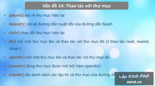 Vấn đề 14: Thao tác với thư mục
• getcwd() trả về thư mục hiện tại
• realpath() trả về đường dẫn tuyệt đối của đường dẫn $path
• chdir() thay đổi thư mục hiện tại
• dir() mở một thư mục lên và thao tác với thư mục đó (3 thao tác read, rewind,
close )
• opendir() mở một thư mục lên và thao tác với thư mục đó
• closedir() đóng thư mục được mở bởi hàm opendir()
• scandir() lấy danh sách các tập tin và thư mục của đường dẫn $path
 