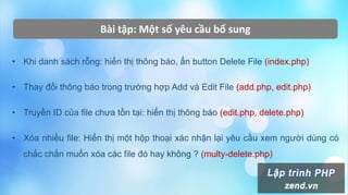 Bài tập: Một số yêu cầu bổ sung
• Khi danh sách rỗng: hiển thị thông báo, ẩn button Delete File (index.php)
• Thay đổi thông báo trong trường hợp Add và Edit File (add.php, edit.php)
• Truyền ID của file chưa tồn tại: hiển thị thông báo (edit.php, delete.php)
• Xóa nhiều file: Hiển thị một hộp thoại xác nhận lại yêu cầu xem người dùng có
chắc chắn muốn xóa các file đó hay không ? (multy-delete.php)
 