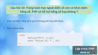 Câu hỏi 10: Trong toán học ngoài biến số còn có khái niệm
hằng số. PHP có hỗ trợ hằng số hay không ?
• Khác với biết, hằng số là giá trị không thể thay đổi được.
• Định nghĩa hằng
<?php
define("PI", 3.14);
echo "Value PI: " . PI;
?>
 