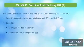 Vấn đề 01: Cơ chế upload file trong PHP (2)
Giả sử tập tin upload có tên là picture.jpg, quá trình upload gồm 2 bước sau:
• Bước 01: Copy picture.jpg vào bộ nhớ tạm và đổi tên thành *.tmp
• Bước 02:
 Di chuyển file tạm lên server
 Đổi tên file tạm thành picture.jpg
 