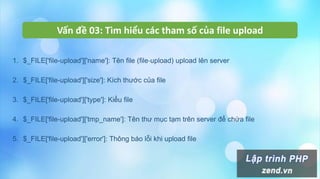 Vấn đề 03: Tìm hiểu các tham số của file upload
1. $_FILE['file-upload']['name']: Tên file (file-upload) upload lên server
2. $_FILE['file-upload']['size']: Kích thước của file
3. $_FILE['file-upload']['type']: Kiểu file
4. $_FILE['file-upload']['tmp_name']: Tên thư mục tạm trên server để chứa file
5. $_FILE['file-upload']['error']: Thông báo lỗi khi upload file
 