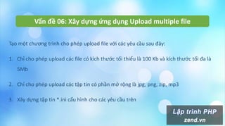 Vấn đề 06: Xây dựng ứng dụng Upload multiple file
Tạo một chương trình cho phép upload file với các yêu cầu sau đây:
1. Chỉ cho phép upload các file có kích thước tối thiểu là 100 Kb và kích thước tối đa là
5Mb
2. Chỉ cho phép upload các tập tin có phần mở rộng là jpg, png, zip, mp3
3. Xây dựng tập tin *.ini cấu hình cho các yêu cầu trên
 