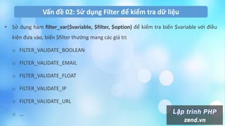 Vấn đề 02: Sử dụng Filter để kiểm tra dữ liệu
• Sử dụng hàm filter_var($variable, $filter, $option) để kiểm tra biến $variable với điều
kiện đưa vào, biến $filter thường mang các giá trị
o FILTER_VALIDATE_BOOLEAN
o FILTER_VALIDATE_EMAIL
o FILTER_VALIDATE_FLOAT
o FILTER_VALIDATE_IP
o FILTER_VALIDATE_URL
o …
 