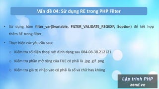 Vấn đề 04: Sử dụng RE trong PHP Filter
• Sử dụng hàm filter_var($variable, FILTER_VALIDATE_REGEXP, $option) để kết hợp
thêm RE trong filter
• Thực hiện các yêu cầu sau:
o Kiểm tra số điện thoại với định dạng sau 084-08-38.212121
o Kiểm tra phần mở rộng của FILE có phải là .jpg .gif .png
o Kiểm tra giá trị nhập vào có phải là số và chữ hay không
 
