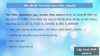 Vấn đề 06: Tìm hiểu hàm filter_input()
• Hàm filter_input(input_type, variable, filter, options) được sử dụng để kiểm tra
các giá trị từ FORM. Chức năng này cũng có thể lấy được dữ liệu từ các trường
hợp khác như $_GET, $_POST, $_COOKIE, $_ENV, $_SERVER
o input_type: kiểu lấy dữ liệu (INPUT_GET, INPUT_POST, INPUT_COOKIE, … )
o variable: tên của phần tử bạn muốn lấy dữ liệu
o filter: kiểu filter
o options: mảng tham số
 