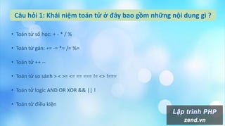 Câu hỏi 1: Khái niệm toán tử ở đây bao gồm những nội dung gì ?
• Toán tử số học: + - * / %
• Toán tử gán: += -= *= /= %=
• Toán tử ++ --
• Toán tử so sánh > < >= <= == === != <> !===
• Toán tử logic AND OR XOR && || !
• Toán tử điều kiện
 