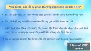 Vấn đề 01: Các lỗi cú pháp thường gặp trong lập trình PHP
• Đặt tên biến hoặc tên hàm không theo quy tắc, truyền thiếu tham số vào hàm.
• Lỗi chính tả: người viết mã có thể viết hay gọi sai tên hàm, tên biến.
• Vượt quá khả năng tính toán: Khi người lập trình yêu cầu chức năng quá khả
năng của server sẽ gây ra các lỗi mà đôi khi không xác định được
 Các lỗi cú pháp đa phần đều được nhắc nhở bởi trình soạn thảo mã nguồn (editor)
 