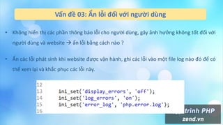 Vấn đề 03: Ẩn lỗi đối với người dùng
• Không hiển thị các phần thông báo lỗi cho người dùng, gây ảnh hưởng không tốt đối với
người dùng và website  ẩn lỗi bằng cách nào ?
• Ẩn các lỗi phát sinh khi website được vận hành, ghi các lỗi vào một file log nào đó để có
thể xem lại và khắc phục các lỗi này.
 