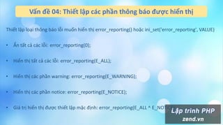 Vấn đề 04: Thiết lập các phần thông báo được hiển thị
Thiết lập loại thông báo lỗi muốn hiển thị error_reporting() hoặc ini_set('error_reporting', VALUE)
• Ẩn tất cả các lỗi: error_reporting(0);
• Hiển thị tất cả các lỗi: error_reporting(E_ALL);
• Hiển thị các phần warning: error_reporting(E_WARNING);
• Hiển thị các phần notice: error_reporting(E_NOTICE);
• Giá trị hiển thị được thiết lập mặc định: error_reporting(E_ALL ^ E_NOTICE);
 