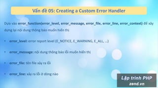 Vấn đề 05: Creating a Custom Error Handler
Dựa vào error_function(error_level, error_message, error_file, error_line, error_context) để xây
dựng lại nội dung thông báo muốn hiển thị
• error_level: error report level (E_NOTICE, E_WARNING, E_ALL, …)
• error_message: nội dung thông báo lỗi muốn hiển thị
• error_file: tên file xảy ra lỗi
• error_line: xảy ra lỗi ở dòng nào
 
