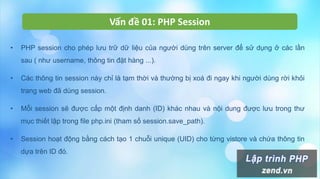 Vấn đề 01: PHP Session
• PHP session cho phép lưu trữ dữ liệu của người dùng trên server để sử dụng ở các lần
sau ( như username, thông tin đặt hàng ...).
• Các thông tin session này chỉ là tạm thời và thường bị xoá đi ngay khi người dùng rời khỏi
trang web đã dùng session.
• Mỗi session sẽ được cấp một định danh (ID) khác nhau và nội dung được lưu trong thư
mục thiết lập trong file php.ini (tham số session.save_path).
• Session hoạt động bằng cách tạo 1 chuỗi unique (UID) cho từng vistore và chứa thông tin
dựa trên ID đó.
 