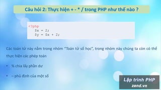 Câu hỏi 2: Thực hiện + - * / trong PHP như thế nào ?
Các toán tử này nằm trong nhóm “Toán tử số học”, trong nhóm này chúng ta còn có thể
thực hiện các phép toán
• % chia lấy phần dư
• – phủ định của một số
<?php
$x = 2;
$y = $x + 2;
 